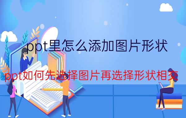 ppt里怎么添加图片形状 ppt如何先选择图片再选择形状相交？